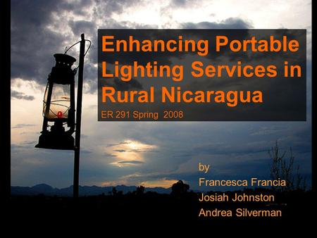 By Francesca Francia Josiah Johnston Andrea Silverman Enhancing Portable Lighting Services in Rural Nicaragua ER 291 Spring 2008.