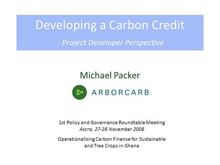 Michael Packer Developing a Carbon Credit Project Developer Perspective 1st Policy and Governance Roundtable Meeting Accra, 27-28 November 2008 Operationalising.
