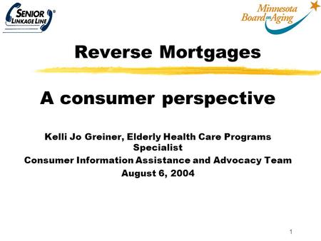 1 Reverse Mortgages A consumer perspective Kelli Jo Greiner, Elderly Health Care Programs Specialist Consumer Information Assistance and Advocacy Team.