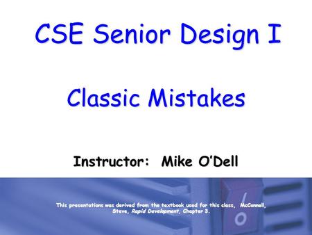 CSE Senior Design I Classic Mistakes Instructor: Mike O’Dell This presentations was derived from the textbook used for this class, McConnell, Steve, Rapid.