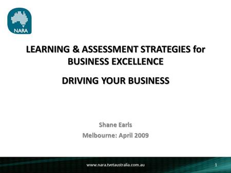 LEARNING & ASSESSMENT STRATEGIES for BUSINESS EXCELLENCE DRIVING YOUR BUSINESS Shane Earls Melbourne: April 2009 1www.nara.tvetaustralia.com.au.