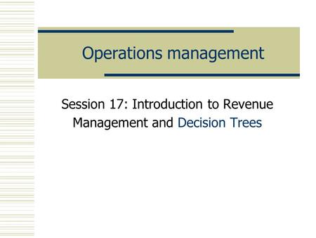 Operations management Session 17: Introduction to Revenue Management and Decision Trees.