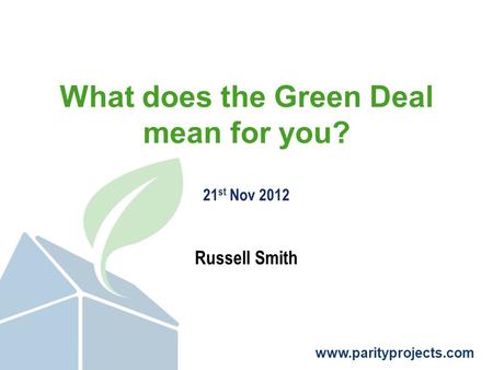 Www.parityprojects.com What does the Green Deal mean for you? 21 st Nov 2012 Russell Smith.