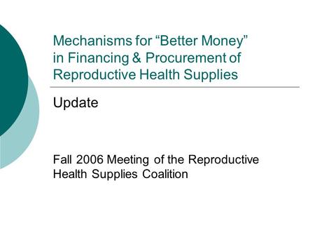 Mechanisms for “Better Money” in Financing & Procurement of Reproductive Health Supplies Update Fall 2006 Meeting of the Reproductive Health Supplies Coalition.