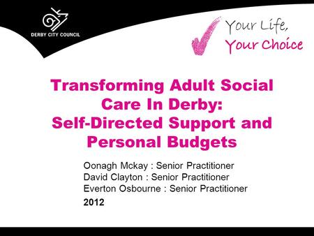 Transforming Adult Social Care In Derby: Self-Directed Support and Personal Budgets Oonagh Mckay : Senior Practitioner David Clayton : Senior Practitioner.