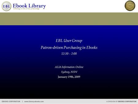EBL User Group Patron-driven Purchasing in Ebooks 12:30 – 2:00 ALIA Information Online Sydney, NSW January 19th, 2009.