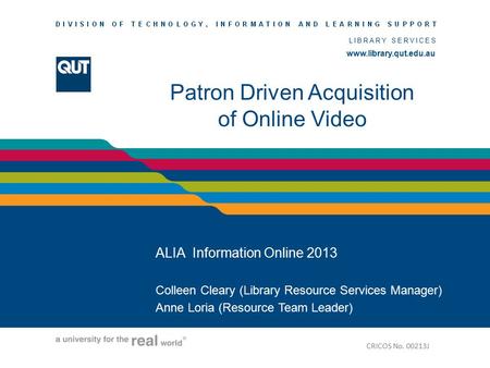 Www.library.qut.edu.au LIBRARY SERVICES www.library.qut.edu.au Patron Driven Acquisition of Online Video ALIA Information Online 2013 Colleen Cleary (Library.