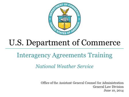 U.S. Department of Commerce Office of the Assistant General Counsel for Administration General Law Division Interagency Agreements Training June 10, 2014.