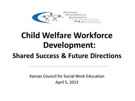 Child Welfare Workforce Development: Shared Success & Future Directions Kansas Council for Social Work Education April 5, 2013.
