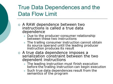 True Data Dependences and the Data Flow Limit  A RAW dependence between two instructions is called a true data dependence Due to the producer-consumer.