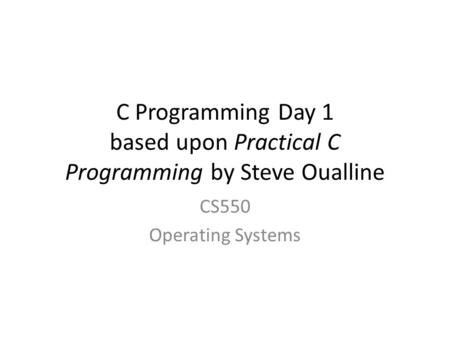 C Programming Day 1 based upon Practical C Programming by Steve Oualline CS550 Operating Systems.