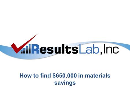How to find $650,000 in materials savings. ResultsLab, Inc ©20132 Step One – Define the Problem A client of ours said that needed to cut $650,000 out.