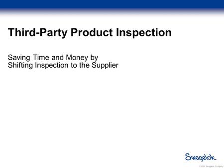 © 2003 Swagelok Company Third-Party Product Inspection Saving Time and Money by Shifting Inspection to the Supplier.