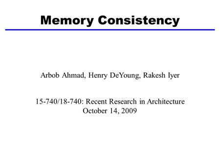 Memory Consistency Arbob Ahmad, Henry DeYoung, Rakesh Iyer 15-740/18-740: Recent Research in Architecture October 14, 2009.