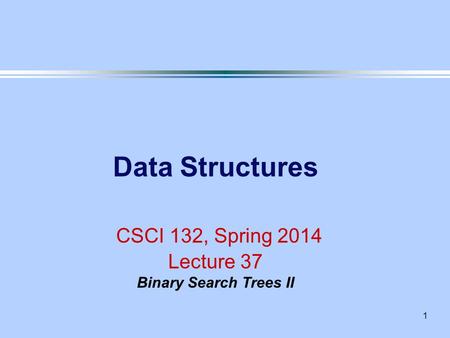 1 Data Structures CSCI 132, Spring 2014 Lecture 37 Binary Search Trees II.