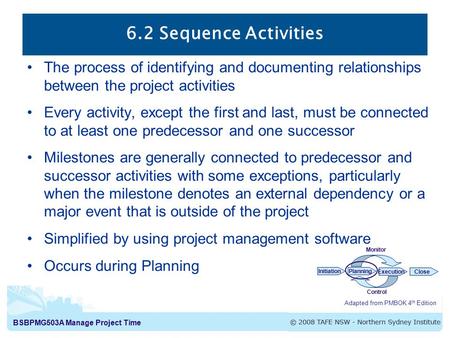 BSBPMG503A Manage Project Time 6.2 Sequence Activities Adapted from PMBOK 4 th Edition InitiationPlanning ExecutionClose Monitor Control The process of.