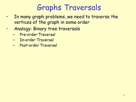 1 Graphs Traversals In many graph problems, we need to traverse the vertices of the graph in some order Analogy: Binary tree traversals –Pre-order Traversal.