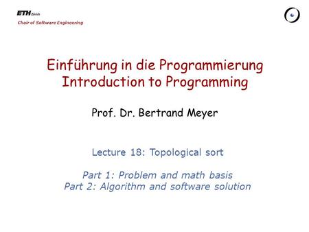 Chair of Software Engineering Einführung in die Programmierung Introduction to Programming Prof. Dr. Bertrand Meyer Lecture 18: Topological sort Part 1: