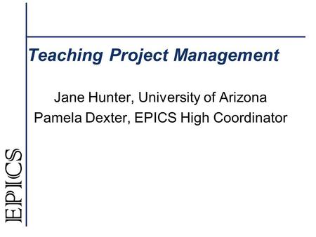 Teaching Project Management Jane Hunter, University of Arizona Pamela Dexter, EPICS High Coordinator.
