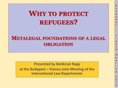 Budapest- Vienna Meeting 2013Budapest- Vienna Meeting 2013 W HY TO PROTECT REFUGEES ? M ETALEGAL FOUNDATIONS OF A LEGAL OBLIGATION Presented by Boldizsár.