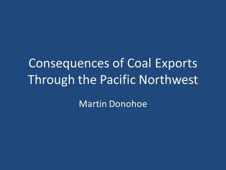 Consequences of Coal Exports Through the Pacific Northwest Martin Donohoe.