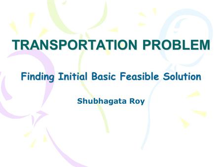 TRANSPORTATION PROBLEM Finding Initial Basic Feasible Solution Shubhagata Roy.