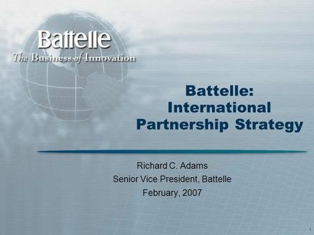 1 Battelle: International Partnership Strategy Richard C. Adams Senior Vice President, Battelle February, 2007.