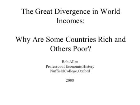 The Great Divergence in World Incomes: Why Are Some Countries Rich and Others Poor? Bob Allen Professor of Economic History Nuffield College, Oxford 2008.