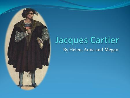 By Helen, Anna and Megan. Jacques Cartier (personal background) Jacques Cartier was a experienced sailor and navigator. In 1534 he tried to find the Northwest.
