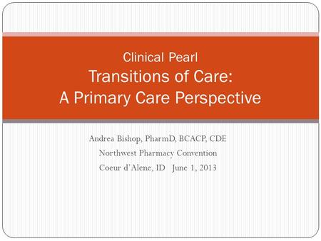 Andrea Bishop, PharmD, BCACP, CDE Northwest Pharmacy Convention Coeur d’Alene, ID June 1, 2013 Clinical Pearl Transitions of Care: A Primary Care Perspective.