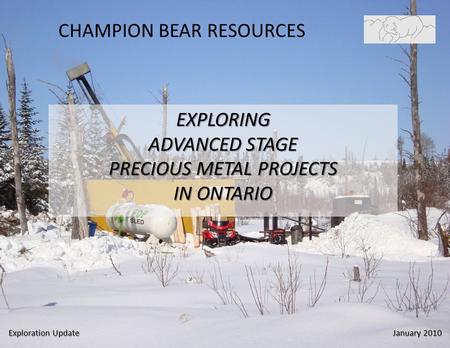 CHAMPION BEAR RESOURCES EXPLORING ADVANCED STAGE PRECIOUS METAL PROJECTS IN ONTARIO Exploration Update January 2010.