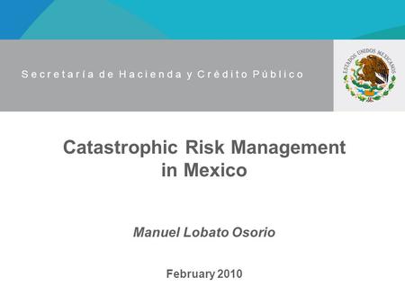 S e c r e t a r í a d e H a c i e n d a y C r é d i t o P ú b l i c o Catastrophic Risk Management in Mexico Manuel Lobato Osorio February 2010.