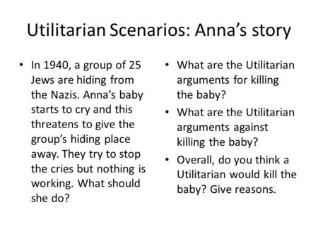 Utilitarian Scenarios: Anna’s story In 1940, a group of 25 Jews are hiding from the Nazis. Anna’s baby starts to cry and this threatens to give the group’s.