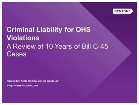 Criminal Liability for OHS Violations A Review of 10 Years of Bill C-45 Cases Presented by: Adrian Miedema, Dentons Canada LLP Bongarde Webinar, April.