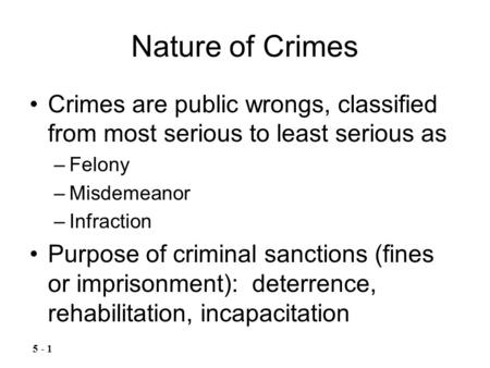 Nature of Crimes Crimes are public wrongs, classified from most serious to least serious as –Felony –Misdemeanor –Infraction Purpose of criminal sanctions.