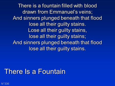 There Is a Fountain N°336 There is a fountain filled with blood drawn from Emmanuel’s veins; And sinners plunged beneath that flood lose all their guilty.