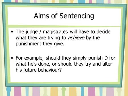 Aims of Sentencing The judge / magistrates will have to decide what they are trying to achieve by the punishment they give. For example, should they simply.