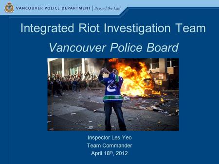 Integrated Riot Investigation Team Vancouver Police Board Inspector Les Yeo Team Commander April 18 th, 2012.