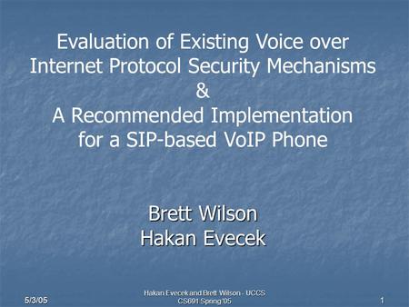 5/3/05 Hakan Evecek and Brett Wilson - UCCS CS691 Spring '05 1 Evaluation of Existing Voice over Internet Protocol Security Mechanisms & A Recommended.