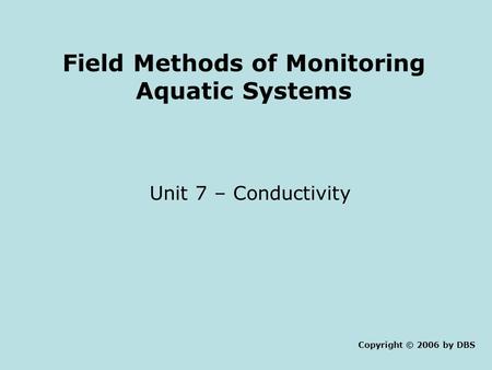 Field Methods of Monitoring Aquatic Systems Unit 7 – Conductivity Copyright © 2006 by DBS.