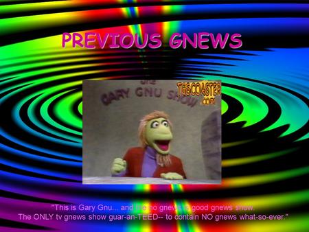 PREVIOUS GNEWS This is Gary Gnu... and the no gnews is good gnews show. The ONLY tv gnews show guar-an-TEED-- to contain NO gnews what-so-ever.