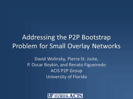 Addressing the P2P Bootstrap Problem for Small Overlay Networks David Wolinsky, Pierre St. Juste, P. Oscar Boykin, and Renato Figueiredo ACIS P2P Group.