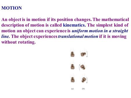 MOTION   An object is in motion if its position changes. The mathematical description of motion is called kinematics. The simplest kind of motion an object.