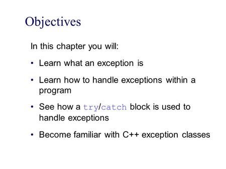 Objectives In this chapter you will: Learn what an exception is Learn how to handle exceptions within a program See how a try / catch block is used to.
