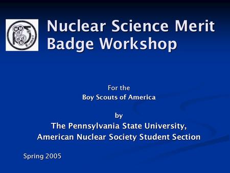 For the Boy Scouts of America by The Pennsylvania State University, American Nuclear Society Student Section Spring 2005 Nuclear Science Merit Badge Workshop.