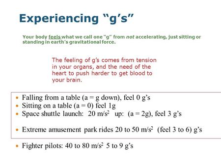 Experiencing “g’s” Falling from a table (a = g down), feel 0 g’s Sitting on a table (a = 0) feel 1g Space shuttle launch: 20 m/s 2 up: (a = 2g), feel 3.