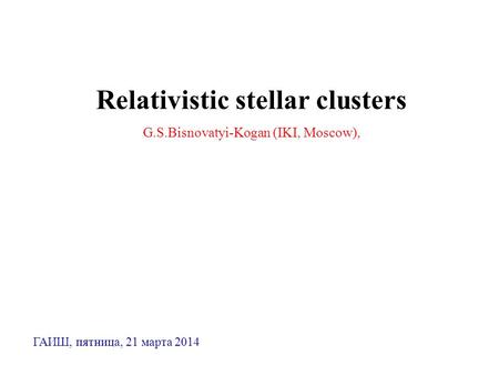 Relativistic stellar clusters G.S.Bisnovatyi-Kogan (IKI, Moscow), ГАИШ, пятница, 21 марта 2014.