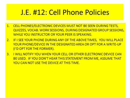 J.E. #12: Cell Phone Policies 1.CELL PHONES/ELECTRONIC DEVICES MUST NOT BE SEEN DURING TESTS, QUIZZES, VOCAB. WORK SESSIONS, DURING DESIGNATED GROUP SESSIONS,