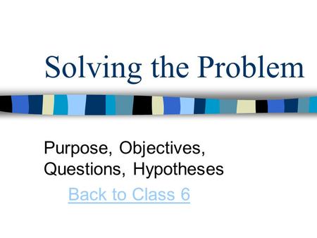 Solving the Problem Purpose, Objectives, Questions, Hypotheses Back to Class 6.