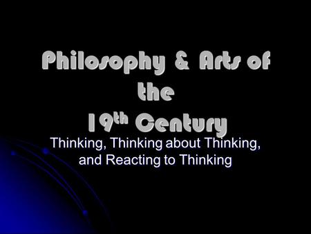 Philosophy & Arts of the 19 th Century Thinking, Thinking about Thinking, and Reacting to Thinking.